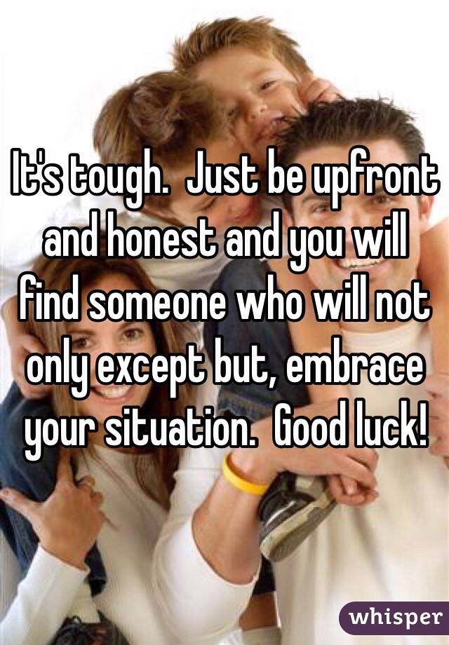 It's tough.  Just be upfront and honest and you will find someone who will not only except but, embrace your situation.  Good luck!