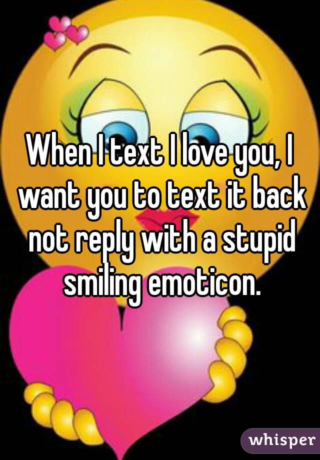 When I text I love you, I want you to text it back not reply with a stupid smiling emoticon.