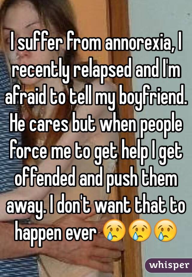 I suffer from annorexia, I recently relapsed and I'm afraid to tell my boyfriend. He cares but when people force me to get help I get offended and push them away. I don't want that to happen ever 😢😢😢