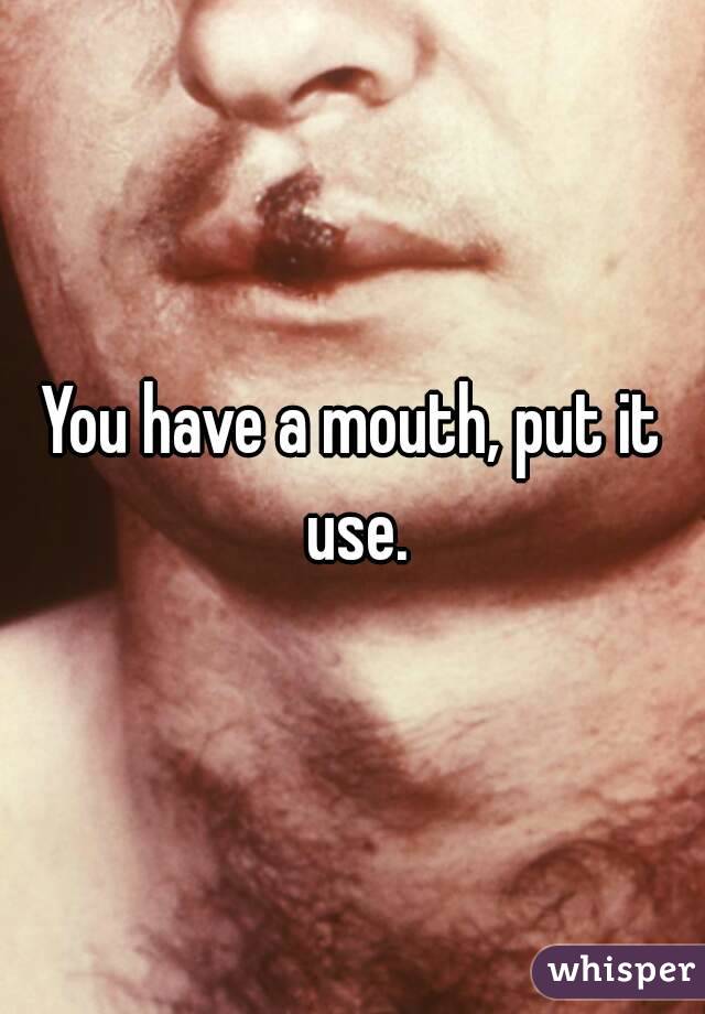 You have a mouth, put it use.
