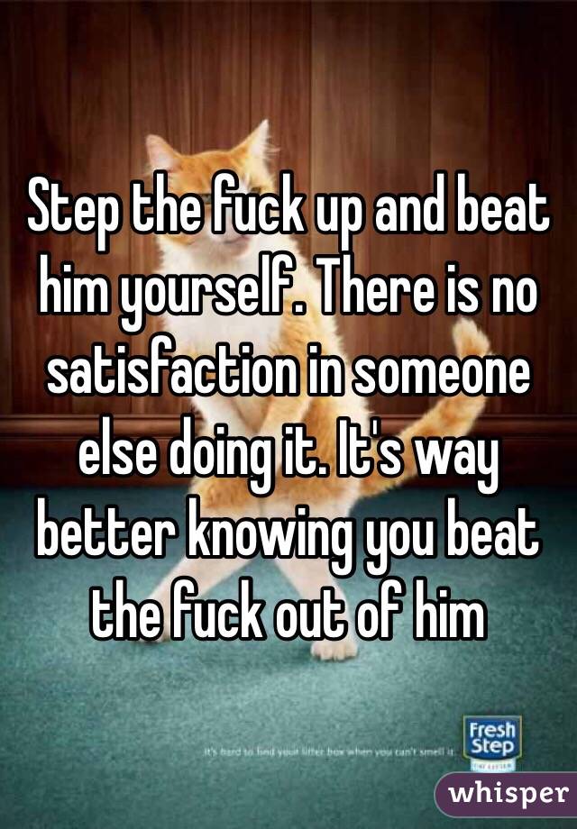 Step the fuck up and beat him yourself. There is no satisfaction in someone else doing it. It's way better knowing you beat the fuck out of him
