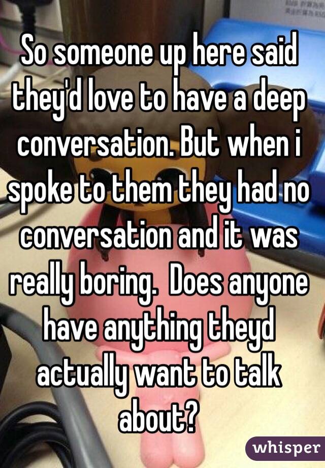 So someone up here said they'd love to have a deep conversation. But when i spoke to them they had no conversation and it was really boring.  Does anyone have anything theyd actually want to talk about?
