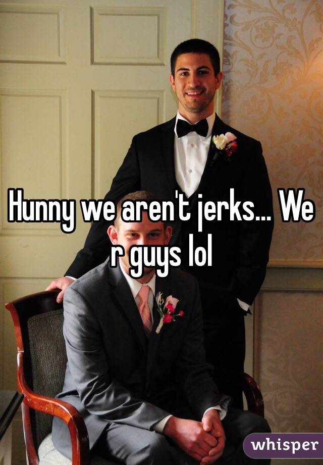 Hunny we aren't jerks... We r guys lol