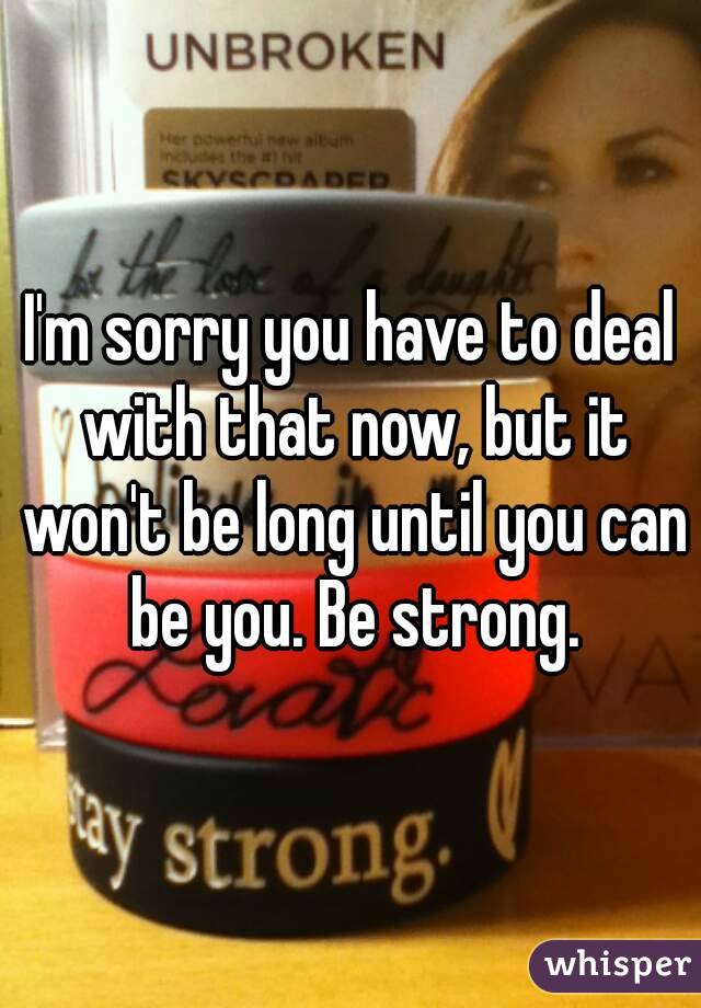 I'm sorry you have to deal with that now, but it won't be long until you can be you. Be strong.