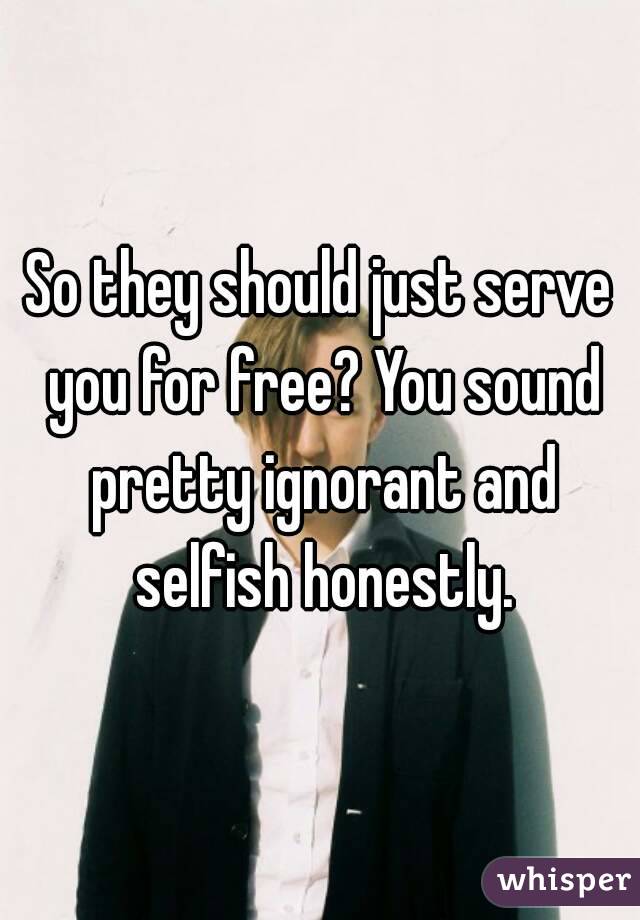 So they should just serve you for free? You sound pretty ignorant and selfish honestly.