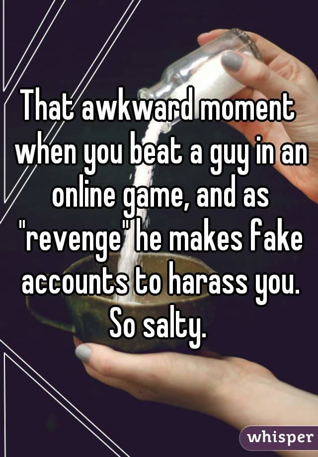 That awkward moment when you beat a guy in an online game, and as "revenge" he makes fake accounts to harass you. So salty. 