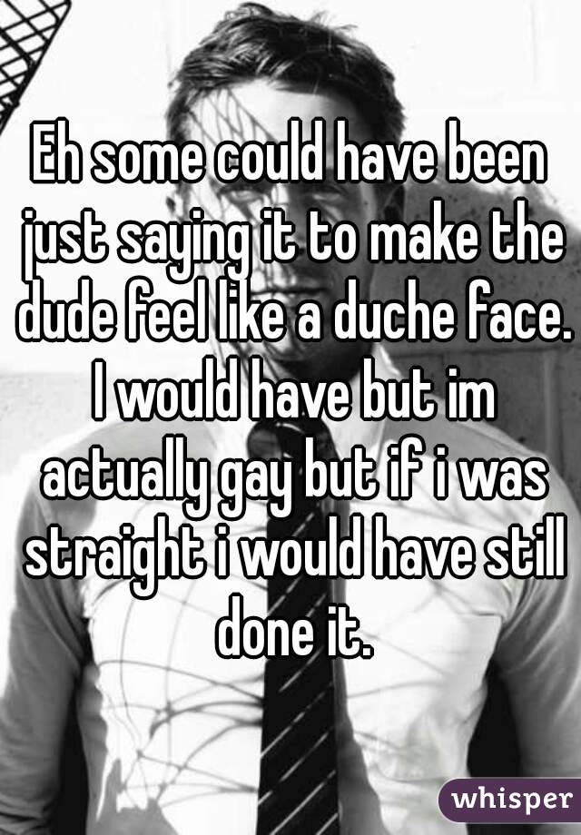 Eh some could have been just saying it to make the dude feel like a duche face. I would have but im actually gay but if i was straight i would have still done it.
