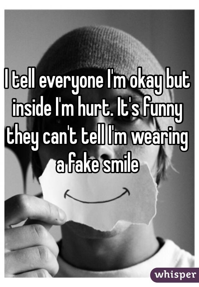 I tell everyone I'm okay but inside I'm hurt. It's funny they can't tell I'm wearing a fake smile