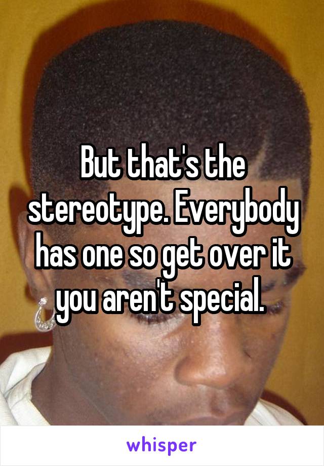 But that's the stereotype. Everybody has one so get over it you aren't special. 