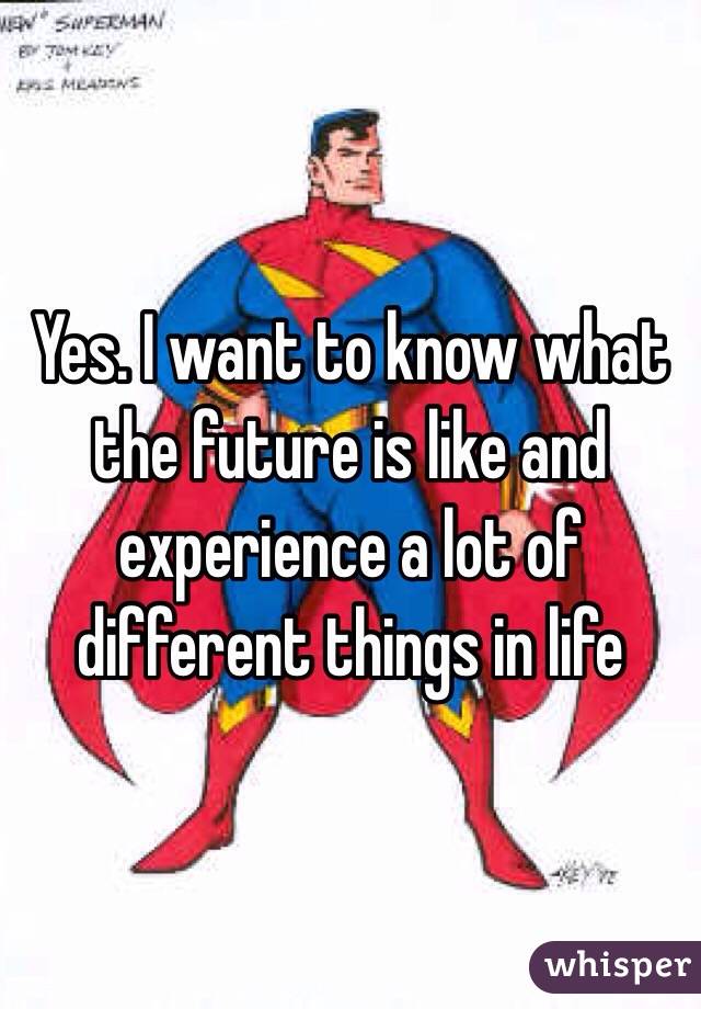 Yes. I want to know what the future is like and experience a lot of different things in life