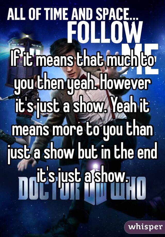 If it means that much to you then yeah. However it's just a show. Yeah it means more to you than just a show but in the end it's just a show. 