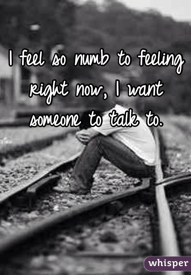 I feel so numb to feeling right now, I want someone to talk to. 