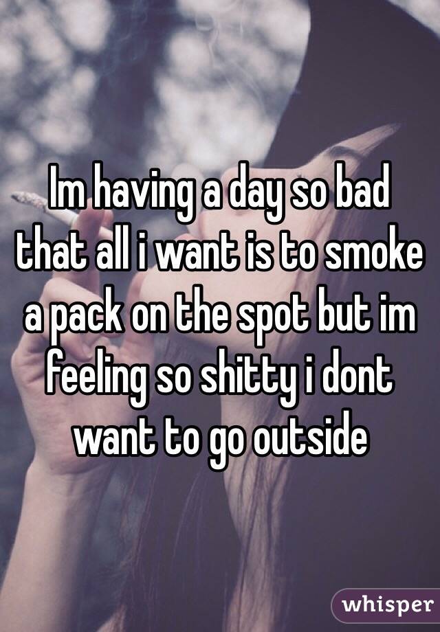 Im having a day so bad that all i want is to smoke a pack on the spot but im feeling so shitty i dont want to go outside
