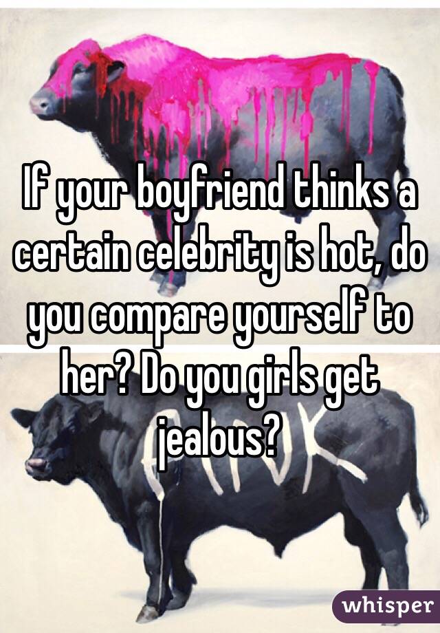 If your boyfriend thinks a certain celebrity is hot, do you compare yourself to her? Do you girls get jealous? 