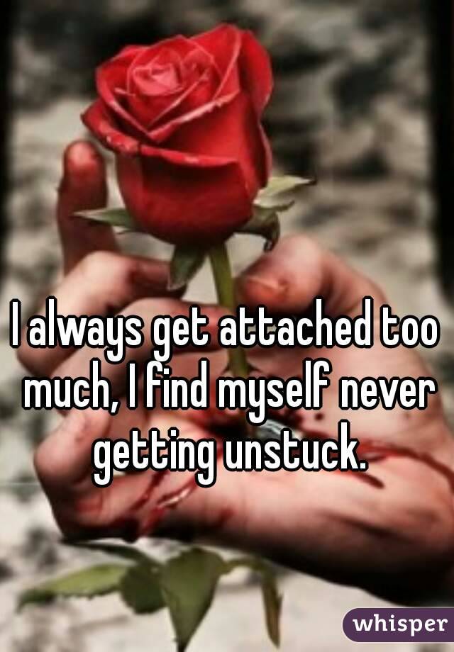 I always get attached too much, I find myself never getting unstuck.