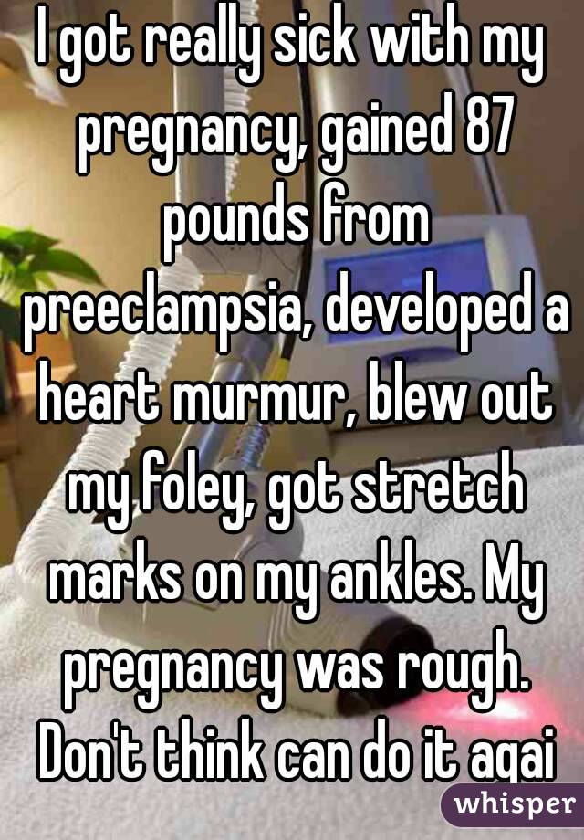 I got really sick with my pregnancy, gained 87 pounds from preeclampsia, developed a heart murmur, blew out my foley, got stretch marks on my ankles. My pregnancy was rough. Don't think can do it agai