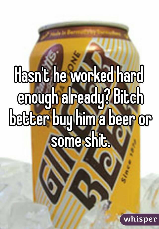 Hasn't he worked hard enough already? Bitch better buy him a beer or some shit.