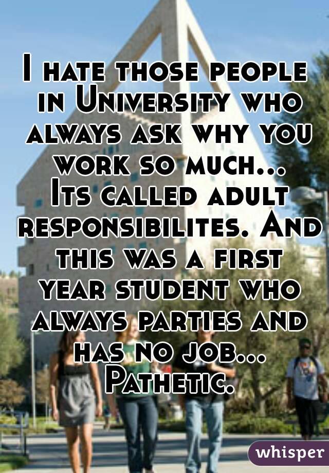 I hate those people in University who always ask why you work so much... Its called adult responsibilites. And this was a first year student who always parties and has no job... Pathetic.
