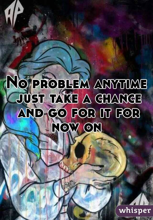 No problem anytime just take a chance and go for it for now on 