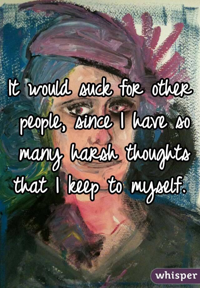 It would suck for other people, since I have so many harsh thoughts that I keep to myself. 