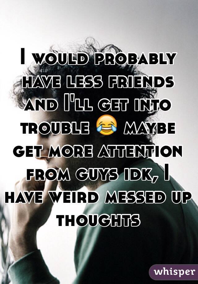 I would probably have less friends and I'll get into trouble 😂 maybe get more attention from guys idk, I have weird messed up thoughts