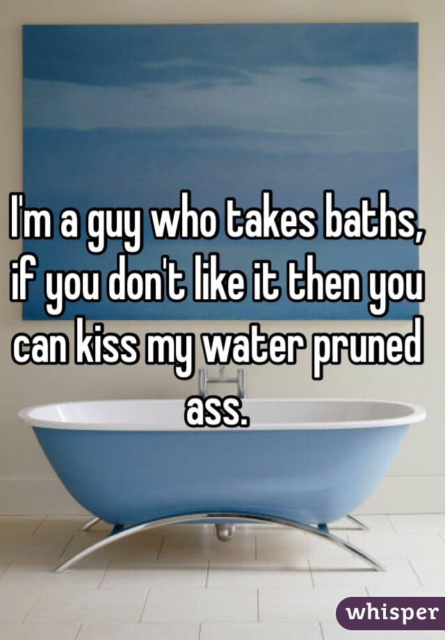 I'm a guy who takes baths, if you don't like it then you can kiss my water pruned ass. 