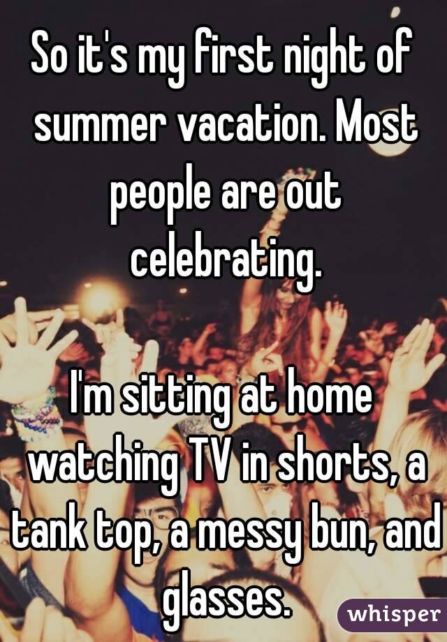 So it's my first night of summer vacation. Most people are out celebrating.

I'm sitting at home watching TV in shorts, a tank top, a messy bun, and glasses.