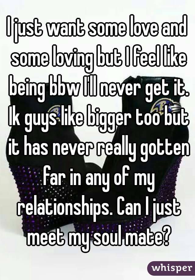 I just want some love and some loving but I feel like being bbw I'll never get it. Ik guys like bigger too but it has never really gotten far in any of my relationships. Can I just meet my soul mate?