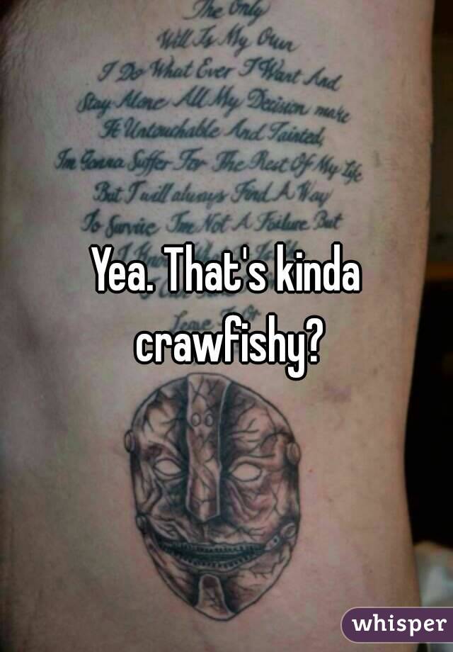 Yea. That's kinda crawfishy?