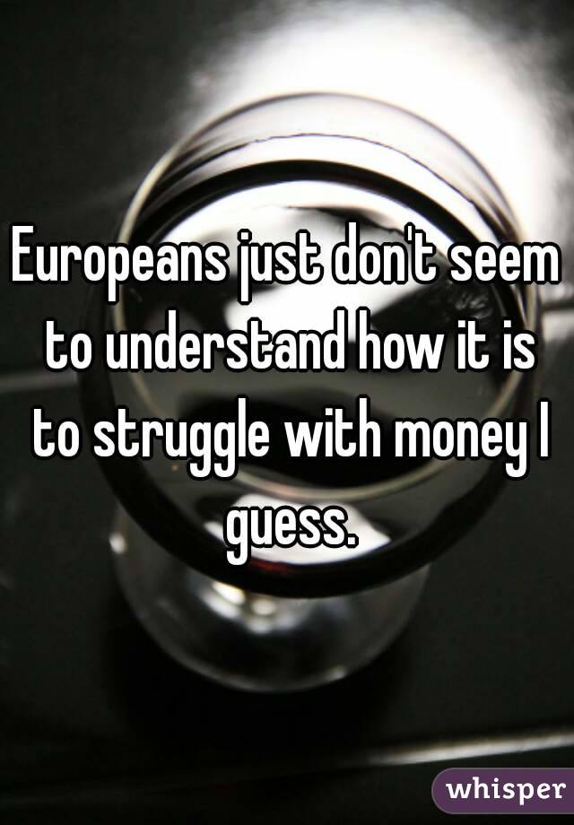 Europeans just don't seem to understand how it is to struggle with money I guess.