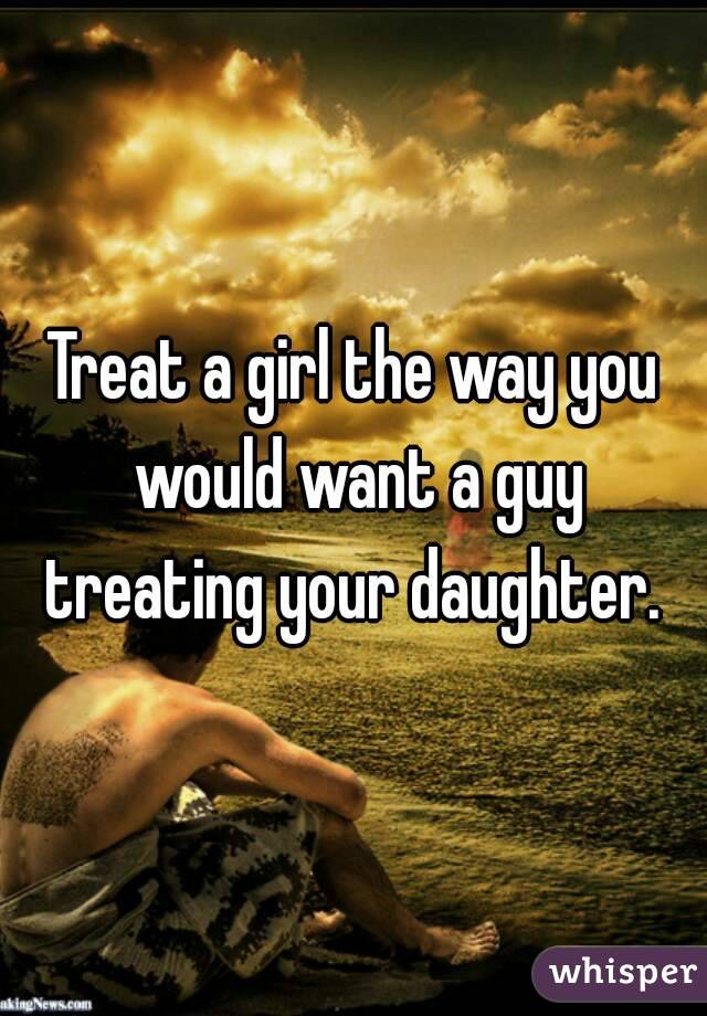 Treat a girl the way you would want a guy treating your daughter. 