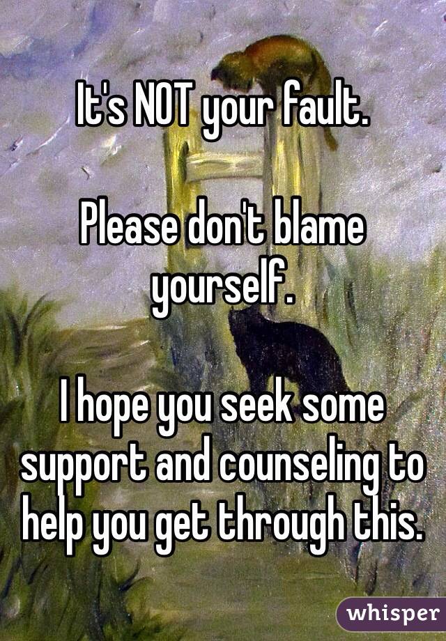 It's NOT your fault. 

Please don't blame yourself.

I hope you seek some support and counseling to help you get through this. 