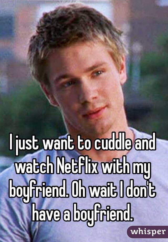 I just want to cuddle and watch Netflix with my boyfriend. Oh wait I don't have a boyfriend. 