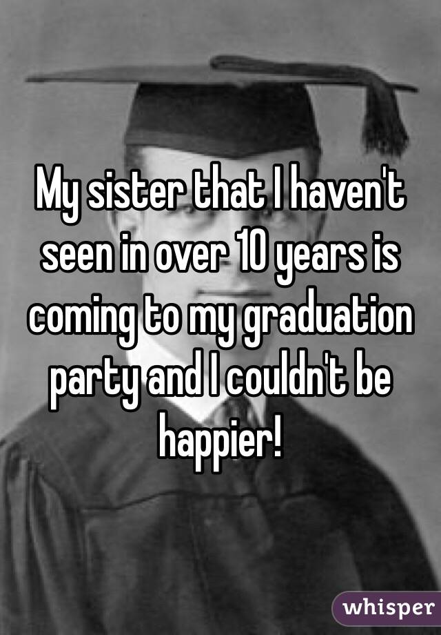 My sister that I haven't seen in over 10 years is coming to my graduation party and I couldn't be happier!