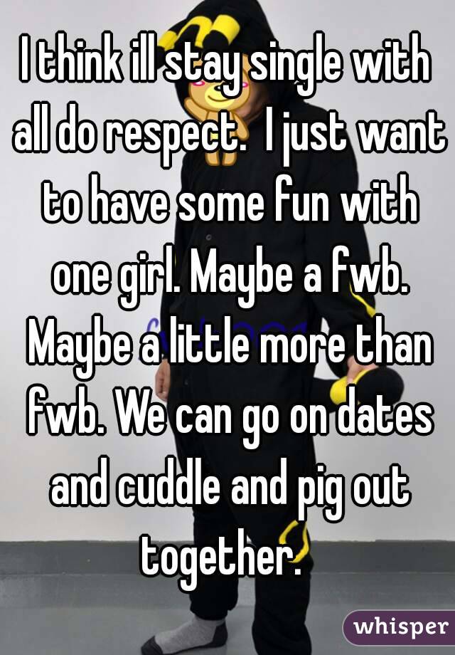 I think ill stay single with all do respect.  I just want to have some fun with one girl. Maybe a fwb. Maybe a little more than fwb. We can go on dates and cuddle and pig out together.  