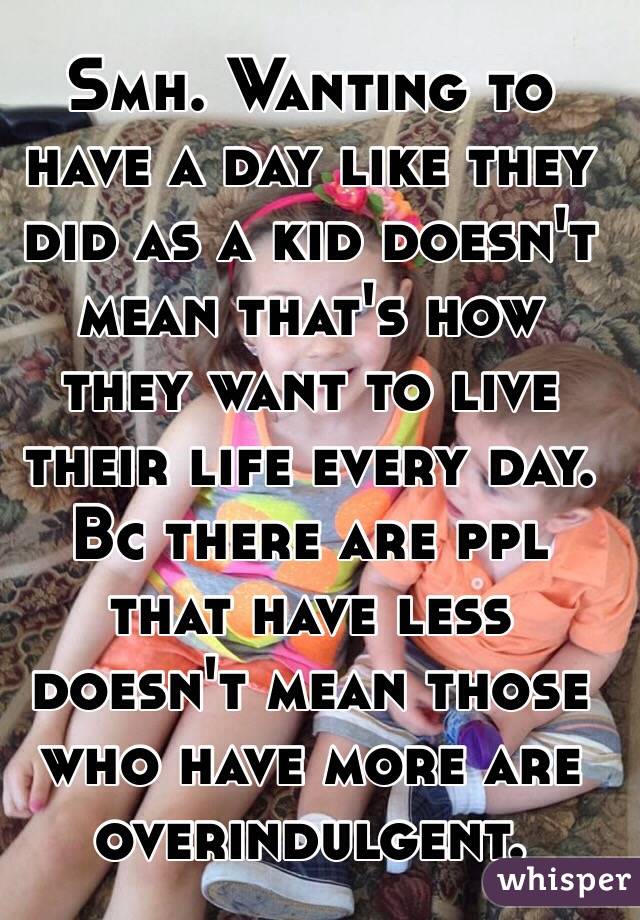 Smh. Wanting to have a day like they did as a kid doesn't mean that's how they want to live their life every day. Bc there are ppl that have less doesn't mean those who have more are overindulgent.