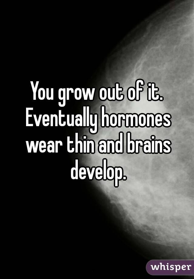 You grow out of it. Eventually hormones wear thin and brains develop.
