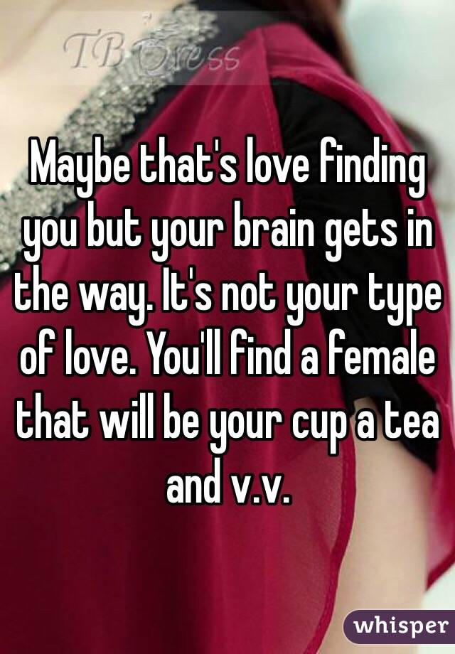 Maybe that's love finding you but your brain gets in the way. It's not your type of love. You'll find a female that will be your cup a tea and v.v. 