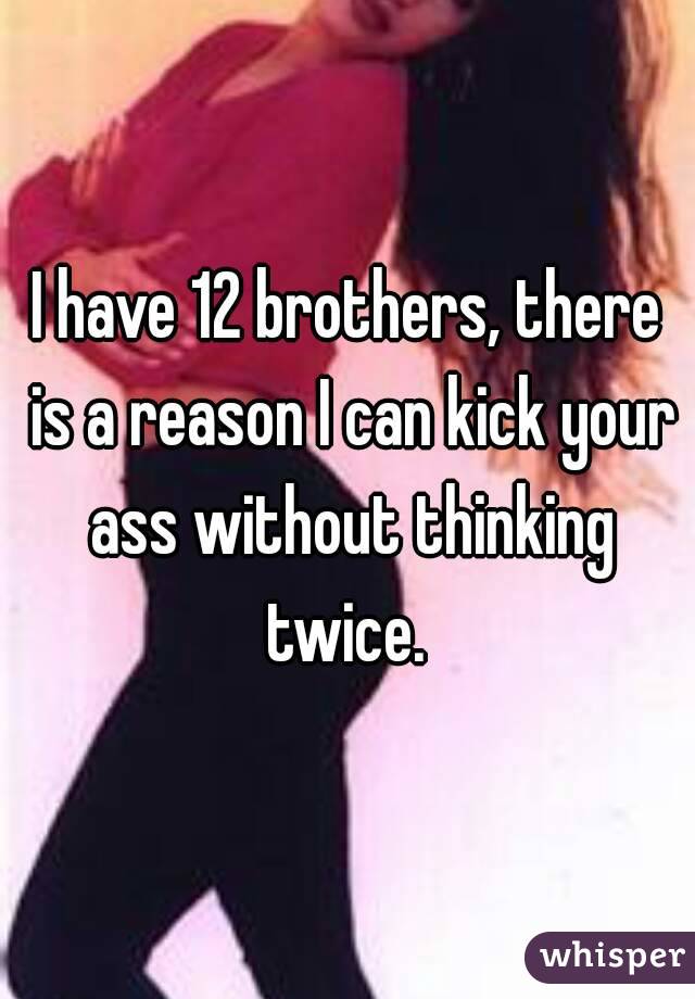 I have 12 brothers, there is a reason I can kick your ass without thinking twice. 