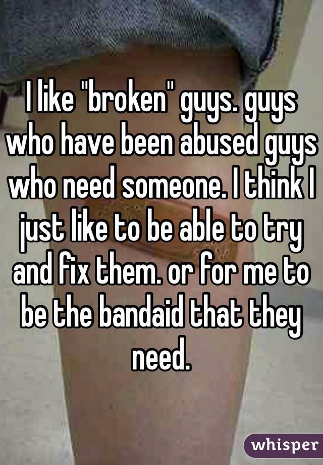 I like "broken" guys. guys who have been abused guys who need someone. I think I just like to be able to try and fix them. or for me to be the bandaid that they need. 