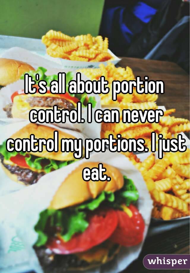 It's all about portion control. I can never control my portions. I just eat.