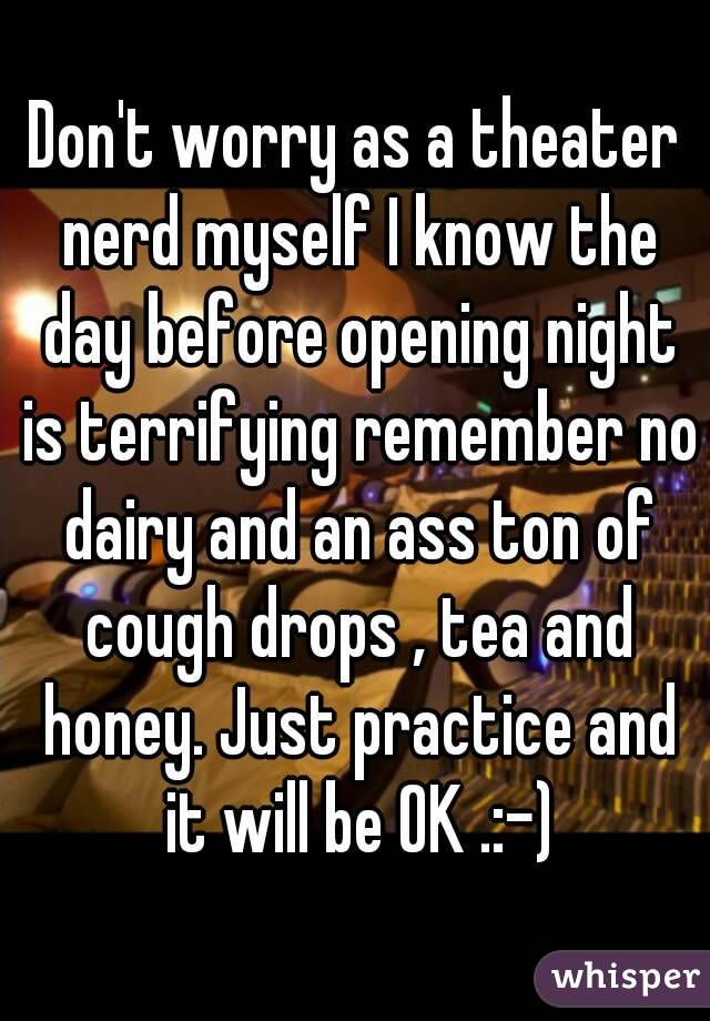 Don't worry as a theater nerd myself I know the day before opening night is terrifying remember no dairy and an ass ton of cough drops , tea and honey. Just practice and it will be OK .:-)