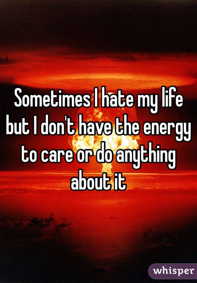 Sometimes I hate my life but I don't have the energy to care or do anything about it 