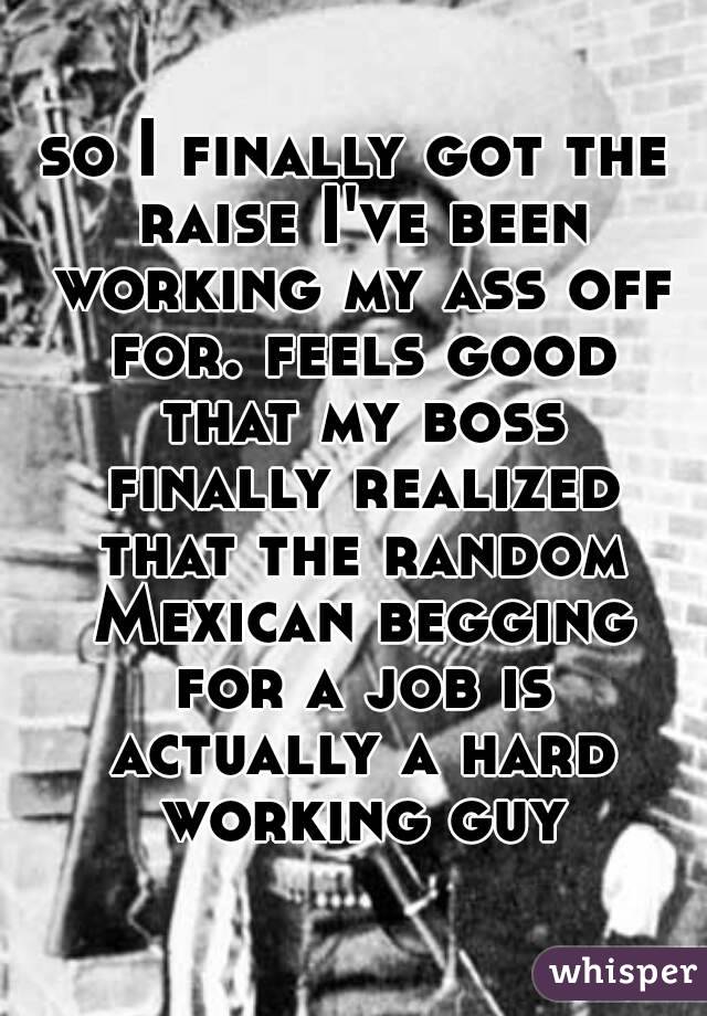 so I finally got the raise I've been working my ass off for. feels good that my boss finally realized that the random Mexican begging for a job is actually a hard working guy