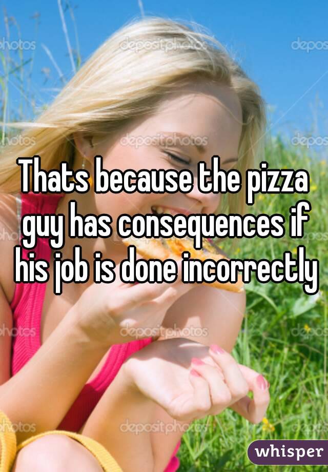 Thats because the pizza guy has consequences if his job is done incorrectly