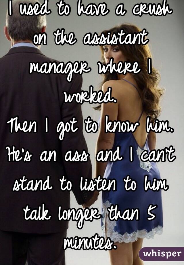 I used to have a crush on the assistant manager where I worked. 
Then I got to know him. 
He's an ass and I can't stand to listen to him talk longer than 5 minutes. 