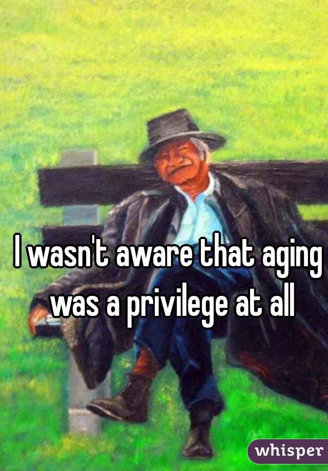 I wasn't aware that aging was a privilege at all