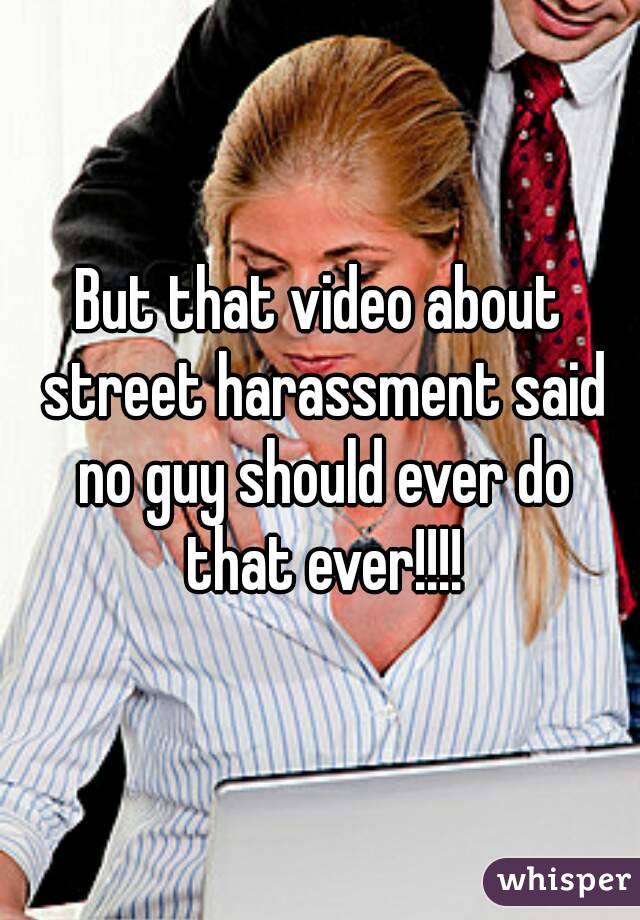 But that video about street harassment said no guy should ever do that ever!!!!