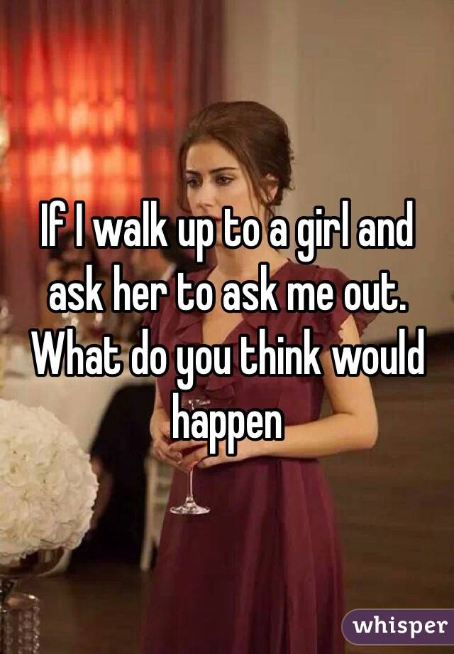 If I walk up to a girl and ask her to ask me out. What do you think would happen 