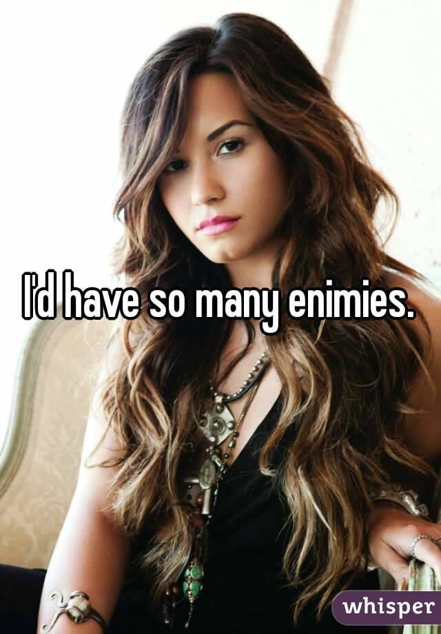 I'd have so many enimies.